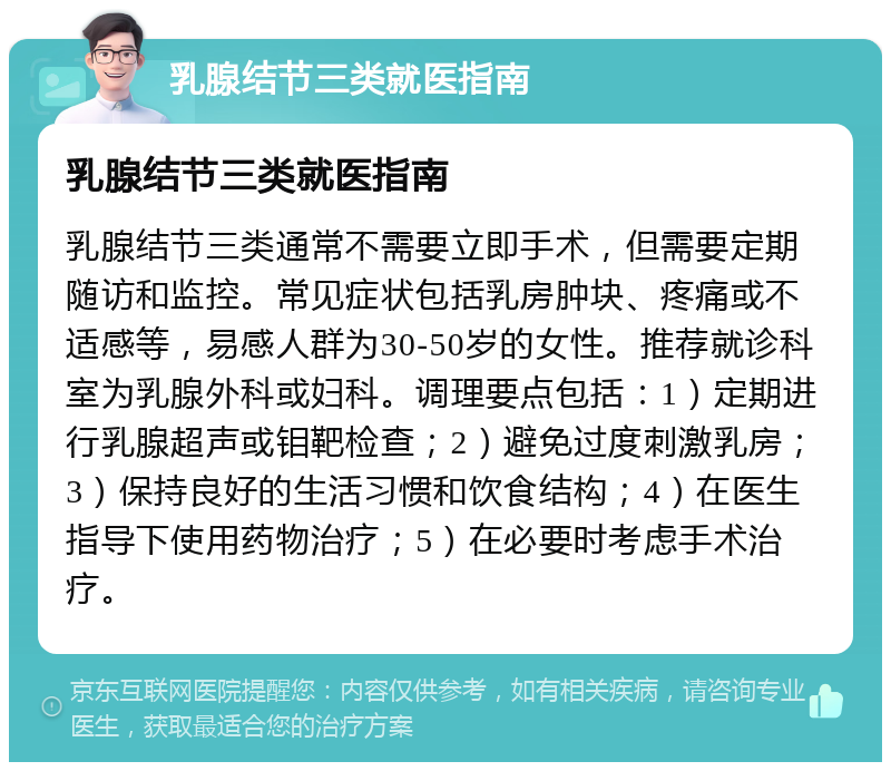 乳腺结节三类就医指南 乳腺结节三类就医指南 乳腺结节三类通常不需要立即手术，但需要定期随访和监控。常见症状包括乳房肿块、疼痛或不适感等，易感人群为30-50岁的女性。推荐就诊科室为乳腺外科或妇科。调理要点包括：1）定期进行乳腺超声或钼靶检查；2）避免过度刺激乳房；3）保持良好的生活习惯和饮食结构；4）在医生指导下使用药物治疗；5）在必要时考虑手术治疗。