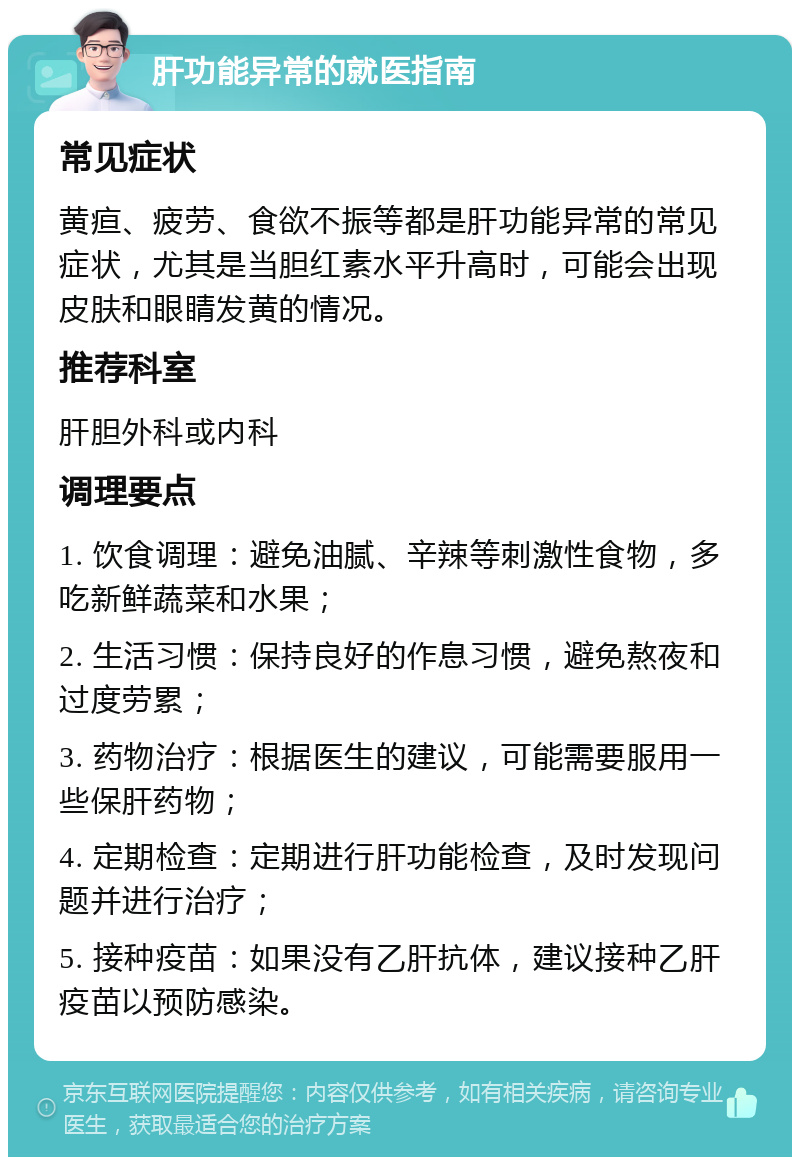 肝功能异常的就医指南 常见症状 黄疸、疲劳、食欲不振等都是肝功能异常的常见症状，尤其是当胆红素水平升高时，可能会出现皮肤和眼睛发黄的情况。 推荐科室 肝胆外科或内科 调理要点 1. 饮食调理：避免油腻、辛辣等刺激性食物，多吃新鲜蔬菜和水果； 2. 生活习惯：保持良好的作息习惯，避免熬夜和过度劳累； 3. 药物治疗：根据医生的建议，可能需要服用一些保肝药物； 4. 定期检查：定期进行肝功能检查，及时发现问题并进行治疗； 5. 接种疫苗：如果没有乙肝抗体，建议接种乙肝疫苗以预防感染。