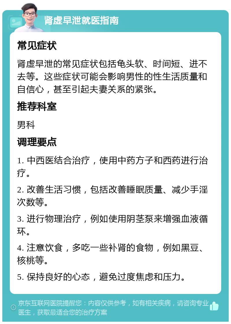 肾虚早泄就医指南 常见症状 肾虚早泄的常见症状包括龟头软、时间短、进不去等。这些症状可能会影响男性的性生活质量和自信心，甚至引起夫妻关系的紧张。 推荐科室 男科 调理要点 1. 中西医结合治疗，使用中药方子和西药进行治疗。 2. 改善生活习惯，包括改善睡眠质量、减少手淫次数等。 3. 进行物理治疗，例如使用阴茎泵来增强血液循环。 4. 注意饮食，多吃一些补肾的食物，例如黑豆、核桃等。 5. 保持良好的心态，避免过度焦虑和压力。