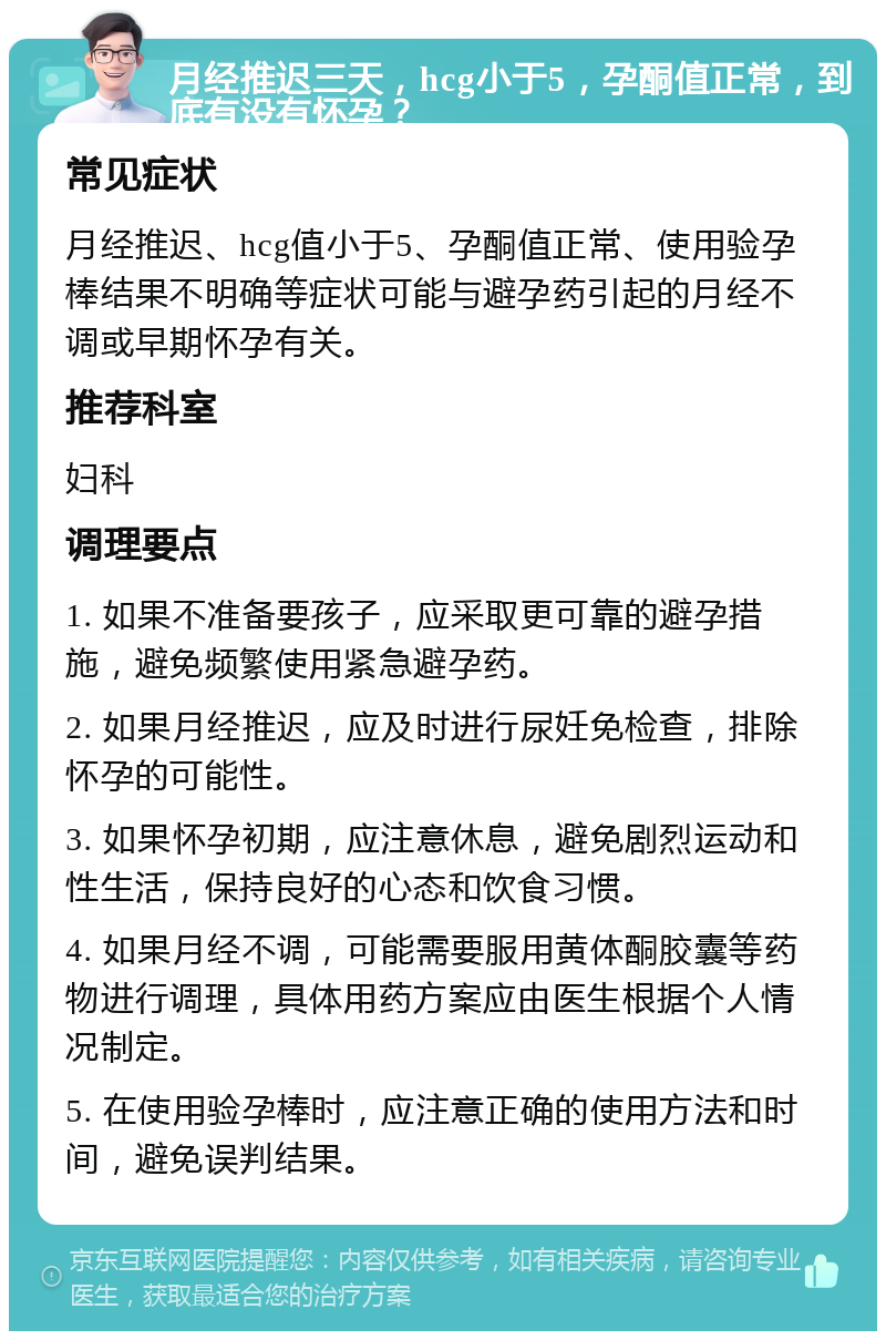 月经推迟三天，hcg小于5，孕酮值正常，到底有没有怀孕？ 常见症状 月经推迟、hcg值小于5、孕酮值正常、使用验孕棒结果不明确等症状可能与避孕药引起的月经不调或早期怀孕有关。 推荐科室 妇科 调理要点 1. 如果不准备要孩子，应采取更可靠的避孕措施，避免频繁使用紧急避孕药。 2. 如果月经推迟，应及时进行尿妊免检查，排除怀孕的可能性。 3. 如果怀孕初期，应注意休息，避免剧烈运动和性生活，保持良好的心态和饮食习惯。 4. 如果月经不调，可能需要服用黄体酮胶囊等药物进行调理，具体用药方案应由医生根据个人情况制定。 5. 在使用验孕棒时，应注意正确的使用方法和时间，避免误判结果。