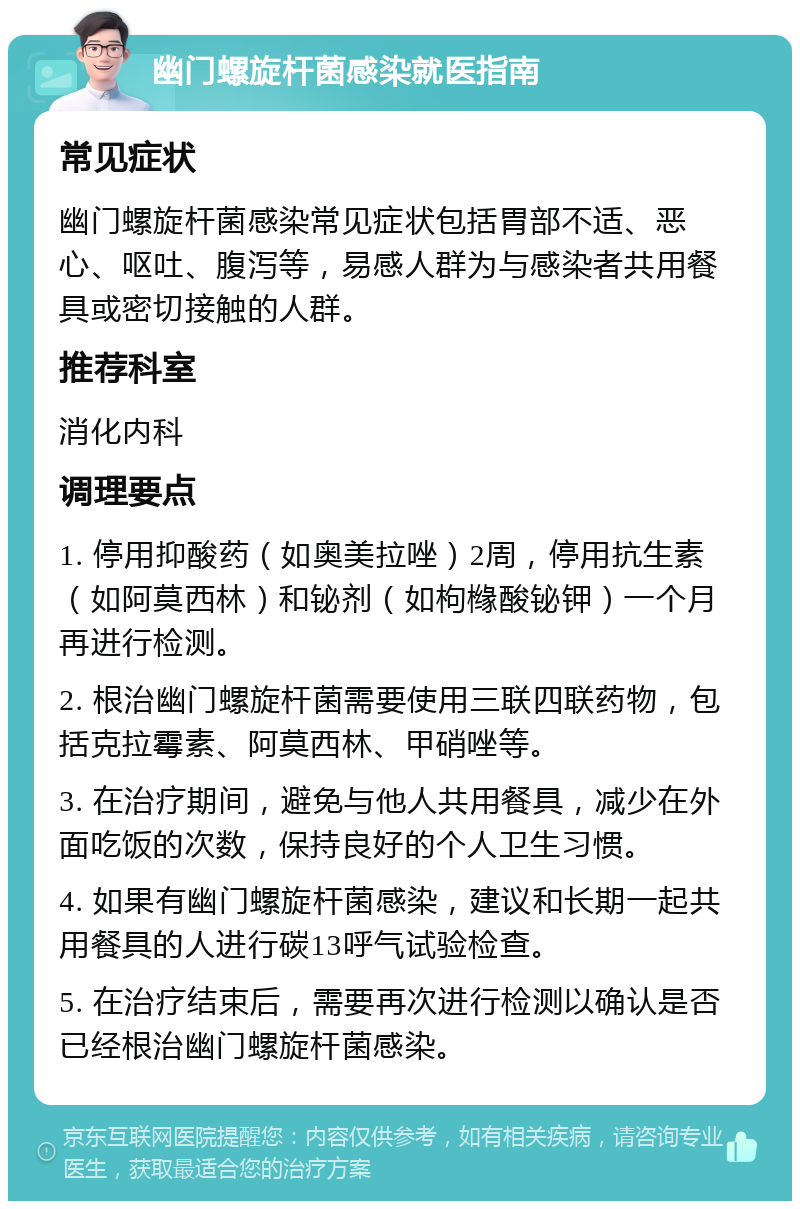 幽门螺旋杆菌感染就医指南 常见症状 幽门螺旋杆菌感染常见症状包括胃部不适、恶心、呕吐、腹泻等，易感人群为与感染者共用餐具或密切接触的人群。 推荐科室 消化内科 调理要点 1. 停用抑酸药（如奥美拉唑）2周，停用抗生素（如阿莫西林）和铋剂（如枸橼酸铋钾）一个月再进行检测。 2. 根治幽门螺旋杆菌需要使用三联四联药物，包括克拉霉素、阿莫西林、甲硝唑等。 3. 在治疗期间，避免与他人共用餐具，减少在外面吃饭的次数，保持良好的个人卫生习惯。 4. 如果有幽门螺旋杆菌感染，建议和长期一起共用餐具的人进行碳13呼气试验检查。 5. 在治疗结束后，需要再次进行检测以确认是否已经根治幽门螺旋杆菌感染。