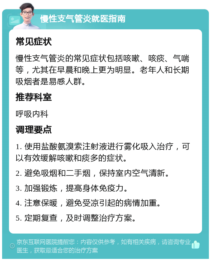 慢性支气管炎就医指南 常见症状 慢性支气管炎的常见症状包括咳嗽、咳痰、气喘等，尤其在早晨和晚上更为明显。老年人和长期吸烟者是易感人群。 推荐科室 呼吸内科 调理要点 1. 使用盐酸氨溴索注射液进行雾化吸入治疗，可以有效缓解咳嗽和痰多的症状。 2. 避免吸烟和二手烟，保持室内空气清新。 3. 加强锻炼，提高身体免疫力。 4. 注意保暖，避免受凉引起的病情加重。 5. 定期复查，及时调整治疗方案。