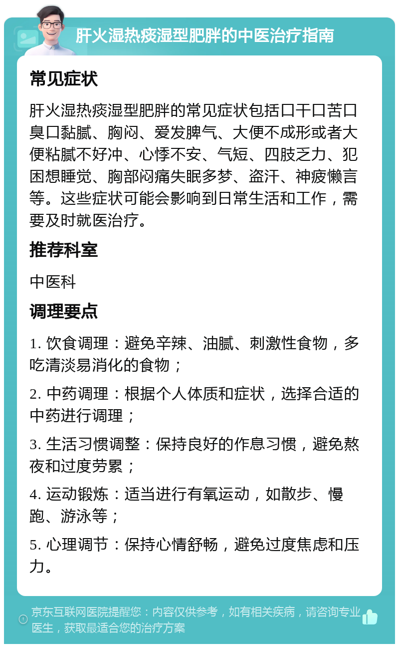 肝火湿热痰湿型肥胖的中医治疗指南 常见症状 肝火湿热痰湿型肥胖的常见症状包括口干口苦口臭口黏腻、胸闷、爱发脾气、大便不成形或者大便粘腻不好冲、心悸不安、气短、四肢乏力、犯困想睡觉、胸部闷痛失眠多梦、盗汗、神疲懒言等。这些症状可能会影响到日常生活和工作，需要及时就医治疗。 推荐科室 中医科 调理要点 1. 饮食调理：避免辛辣、油腻、刺激性食物，多吃清淡易消化的食物； 2. 中药调理：根据个人体质和症状，选择合适的中药进行调理； 3. 生活习惯调整：保持良好的作息习惯，避免熬夜和过度劳累； 4. 运动锻炼：适当进行有氧运动，如散步、慢跑、游泳等； 5. 心理调节：保持心情舒畅，避免过度焦虑和压力。