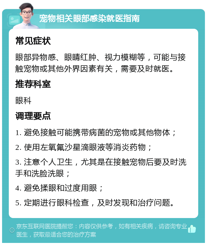 宠物相关眼部感染就医指南 常见症状 眼部异物感、眼睛红肿、视力模糊等，可能与接触宠物或其他外界因素有关，需要及时就医。 推荐科室 眼科 调理要点 1. 避免接触可能携带病菌的宠物或其他物体； 2. 使用左氧氟沙星滴眼液等消炎药物； 3. 注意个人卫生，尤其是在接触宠物后要及时洗手和洗脸洗眼； 4. 避免揉眼和过度用眼； 5. 定期进行眼科检查，及时发现和治疗问题。