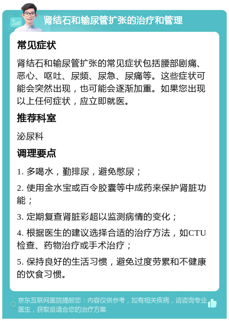 肾结石和输尿管扩张的治疗和管理 常见症状 肾结石和输尿管扩张的常见症状包括腰部剧痛、恶心、呕吐、尿频、尿急、尿痛等。这些症状可能会突然出现，也可能会逐渐加重。如果您出现以上任何症状，应立即就医。 推荐科室 泌尿科 调理要点 1. 多喝水，勤排尿，避免憋尿； 2. 使用金水宝或百令胶囊等中成药来保护肾脏功能； 3. 定期复查肾脏彩超以监测病情的变化； 4. 根据医生的建议选择合适的治疗方法，如CTU检查、药物治疗或手术治疗； 5. 保持良好的生活习惯，避免过度劳累和不健康的饮食习惯。