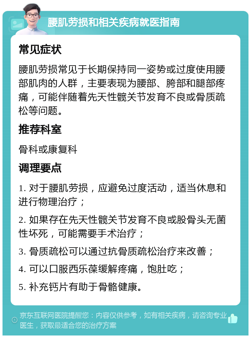 腰肌劳损和相关疾病就医指南 常见症状 腰肌劳损常见于长期保持同一姿势或过度使用腰部肌肉的人群，主要表现为腰部、胯部和腿部疼痛，可能伴随着先天性髋关节发育不良或骨质疏松等问题。 推荐科室 骨科或康复科 调理要点 1. 对于腰肌劳损，应避免过度活动，适当休息和进行物理治疗； 2. 如果存在先天性髋关节发育不良或股骨头无菌性坏死，可能需要手术治疗； 3. 骨质疏松可以通过抗骨质疏松治疗来改善； 4. 可以口服西乐葆缓解疼痛，饱肚吃； 5. 补充钙片有助于骨骼健康。