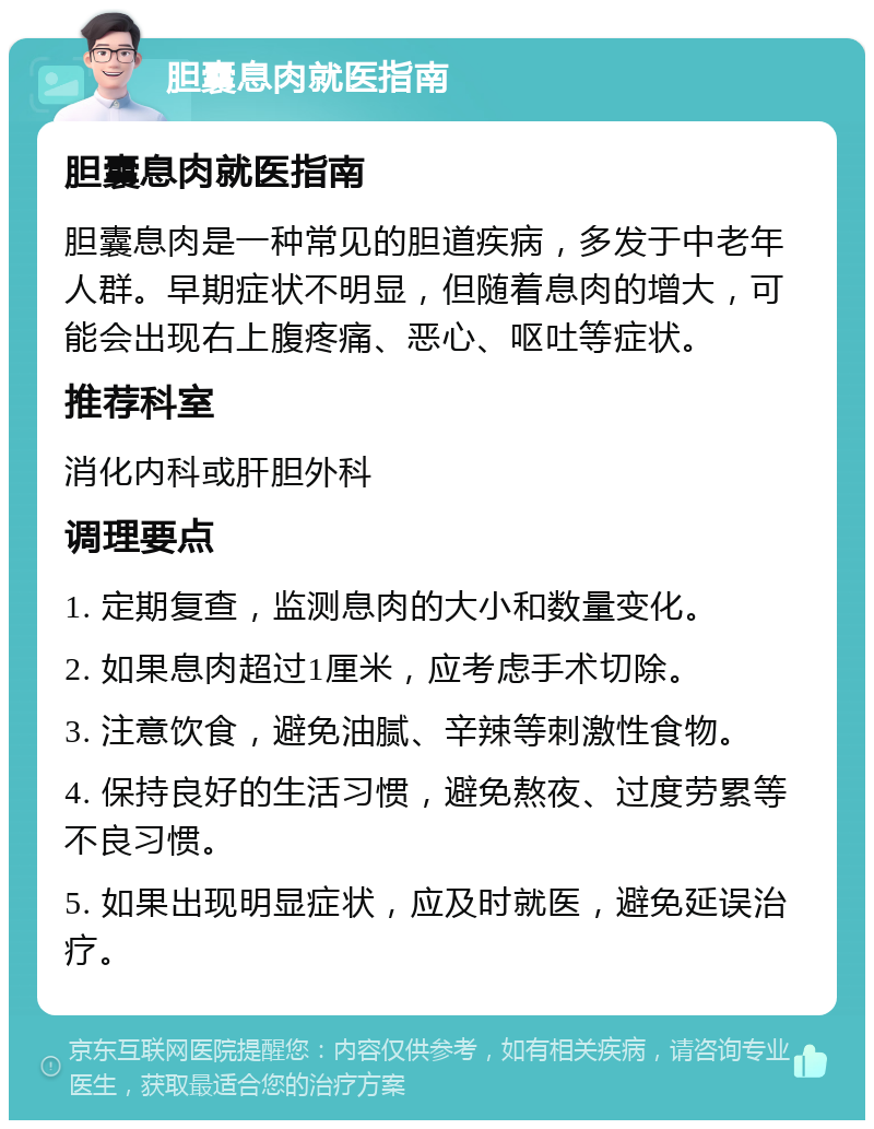 胆囊息肉就医指南 胆囊息肉就医指南 胆囊息肉是一种常见的胆道疾病，多发于中老年人群。早期症状不明显，但随着息肉的增大，可能会出现右上腹疼痛、恶心、呕吐等症状。 推荐科室 消化内科或肝胆外科 调理要点 1. 定期复查，监测息肉的大小和数量变化。 2. 如果息肉超过1厘米，应考虑手术切除。 3. 注意饮食，避免油腻、辛辣等刺激性食物。 4. 保持良好的生活习惯，避免熬夜、过度劳累等不良习惯。 5. 如果出现明显症状，应及时就医，避免延误治疗。