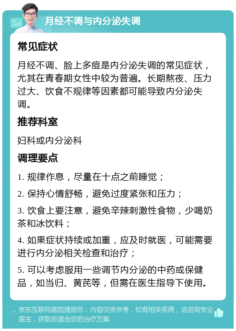 月经不调与内分泌失调 常见症状 月经不调、脸上多痘是内分泌失调的常见症状，尤其在青春期女性中较为普遍。长期熬夜、压力过大、饮食不规律等因素都可能导致内分泌失调。 推荐科室 妇科或内分泌科 调理要点 1. 规律作息，尽量在十点之前睡觉； 2. 保持心情舒畅，避免过度紧张和压力； 3. 饮食上要注意，避免辛辣刺激性食物，少喝奶茶和冰饮料； 4. 如果症状持续或加重，应及时就医，可能需要进行内分泌相关检查和治疗； 5. 可以考虑服用一些调节内分泌的中药或保健品，如当归、黄芪等，但需在医生指导下使用。