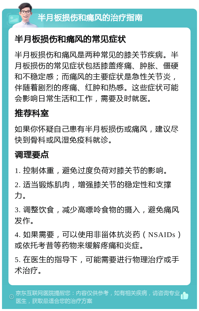 半月板损伤和痛风的治疗指南 半月板损伤和痛风的常见症状 半月板损伤和痛风是两种常见的膝关节疾病。半月板损伤的常见症状包括膝盖疼痛、肿胀、僵硬和不稳定感；而痛风的主要症状是急性关节炎，伴随着剧烈的疼痛、红肿和热感。这些症状可能会影响日常生活和工作，需要及时就医。 推荐科室 如果你怀疑自己患有半月板损伤或痛风，建议尽快到骨科或风湿免疫科就诊。 调理要点 1. 控制体重，避免过度负荷对膝关节的影响。 2. 适当锻炼肌肉，增强膝关节的稳定性和支撑力。 3. 调整饮食，减少高嘌呤食物的摄入，避免痛风发作。 4. 如果需要，可以使用非甾体抗炎药（NSAIDs）或依托考昔等药物来缓解疼痛和炎症。 5. 在医生的指导下，可能需要进行物理治疗或手术治疗。