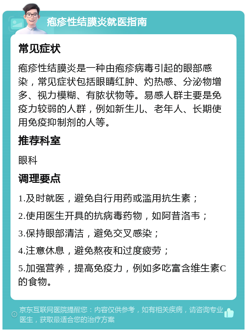 疱疹性结膜炎就医指南 常见症状 疱疹性结膜炎是一种由疱疹病毒引起的眼部感染，常见症状包括眼睛红肿、灼热感、分泌物增多、视力模糊、有脓状物等。易感人群主要是免疫力较弱的人群，例如新生儿、老年人、长期使用免疫抑制剂的人等。 推荐科室 眼科 调理要点 1.及时就医，避免自行用药或滥用抗生素； 2.使用医生开具的抗病毒药物，如阿昔洛韦； 3.保持眼部清洁，避免交叉感染； 4.注意休息，避免熬夜和过度疲劳； 5.加强营养，提高免疫力，例如多吃富含维生素C的食物。