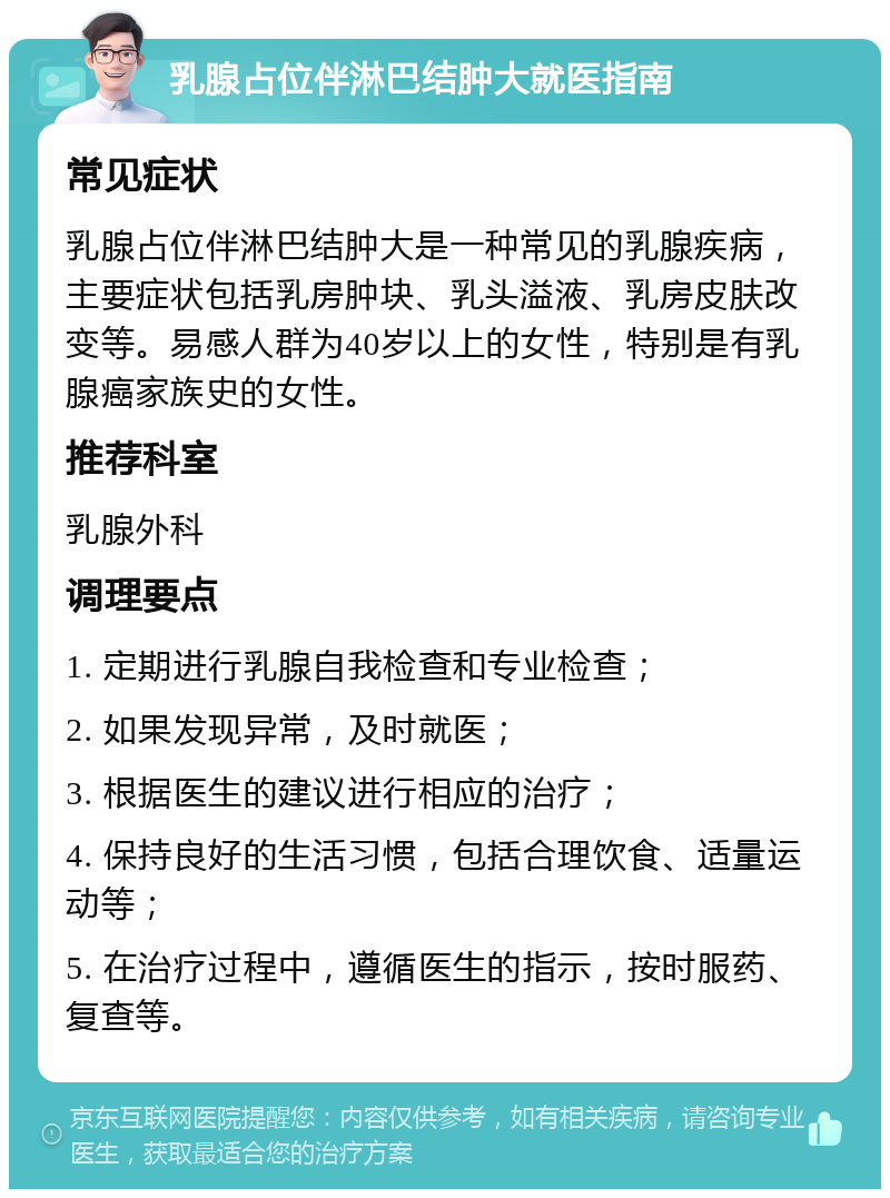 乳腺占位伴淋巴结肿大就医指南 常见症状 乳腺占位伴淋巴结肿大是一种常见的乳腺疾病，主要症状包括乳房肿块、乳头溢液、乳房皮肤改变等。易感人群为40岁以上的女性，特别是有乳腺癌家族史的女性。 推荐科室 乳腺外科 调理要点 1. 定期进行乳腺自我检查和专业检查； 2. 如果发现异常，及时就医； 3. 根据医生的建议进行相应的治疗； 4. 保持良好的生活习惯，包括合理饮食、适量运动等； 5. 在治疗过程中，遵循医生的指示，按时服药、复查等。