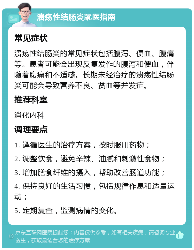 溃疡性结肠炎就医指南 常见症状 溃疡性结肠炎的常见症状包括腹泻、便血、腹痛等。患者可能会出现反复发作的腹泻和便血，伴随着腹痛和不适感。长期未经治疗的溃疡性结肠炎可能会导致营养不良、贫血等并发症。 推荐科室 消化内科 调理要点 1. 遵循医生的治疗方案，按时服用药物； 2. 调整饮食，避免辛辣、油腻和刺激性食物； 3. 增加膳食纤维的摄入，帮助改善肠道功能； 4. 保持良好的生活习惯，包括规律作息和适量运动； 5. 定期复查，监测病情的变化。