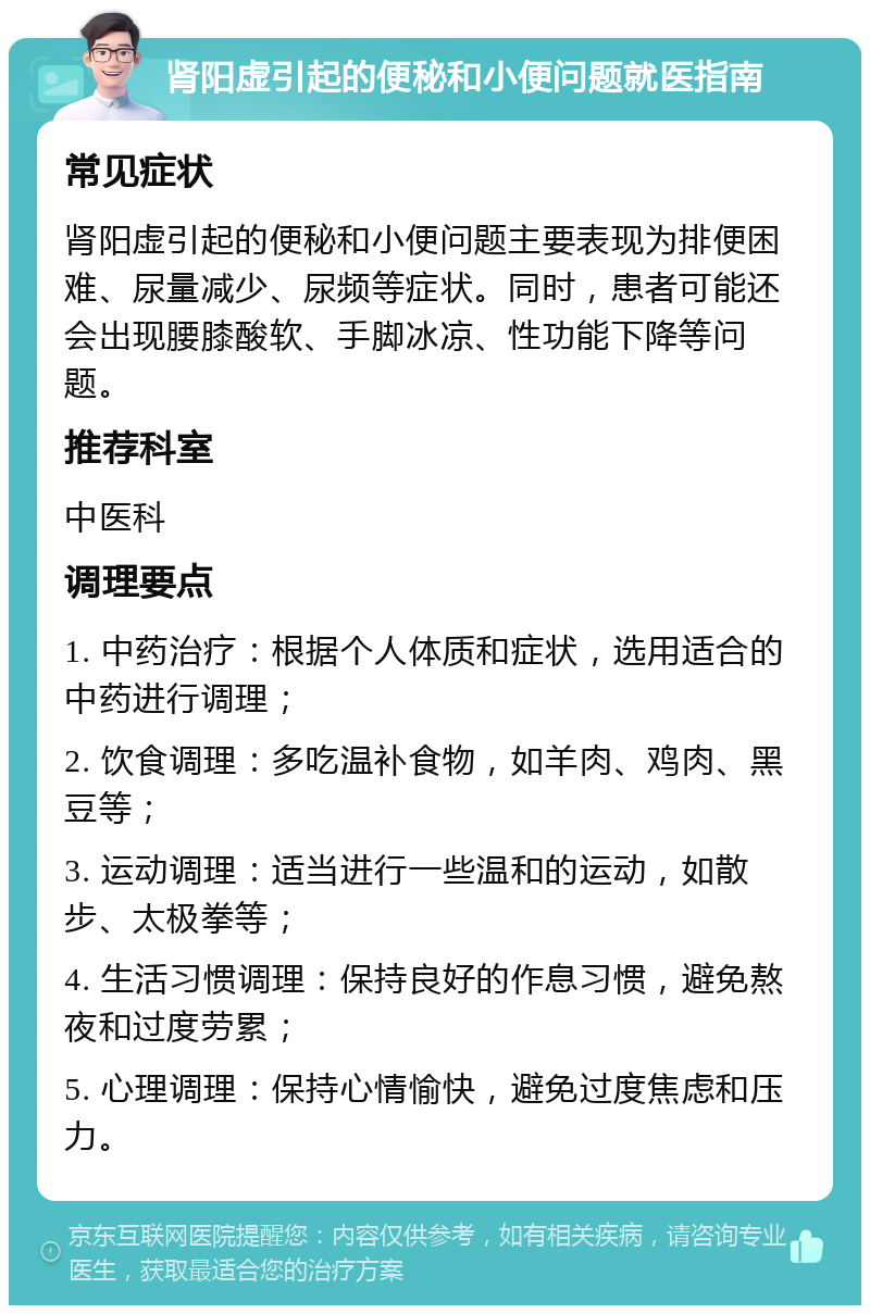 肾阳虚引起的便秘和小便问题就医指南 常见症状 肾阳虚引起的便秘和小便问题主要表现为排便困难、尿量减少、尿频等症状。同时，患者可能还会出现腰膝酸软、手脚冰凉、性功能下降等问题。 推荐科室 中医科 调理要点 1. 中药治疗：根据个人体质和症状，选用适合的中药进行调理； 2. 饮食调理：多吃温补食物，如羊肉、鸡肉、黑豆等； 3. 运动调理：适当进行一些温和的运动，如散步、太极拳等； 4. 生活习惯调理：保持良好的作息习惯，避免熬夜和过度劳累； 5. 心理调理：保持心情愉快，避免过度焦虑和压力。