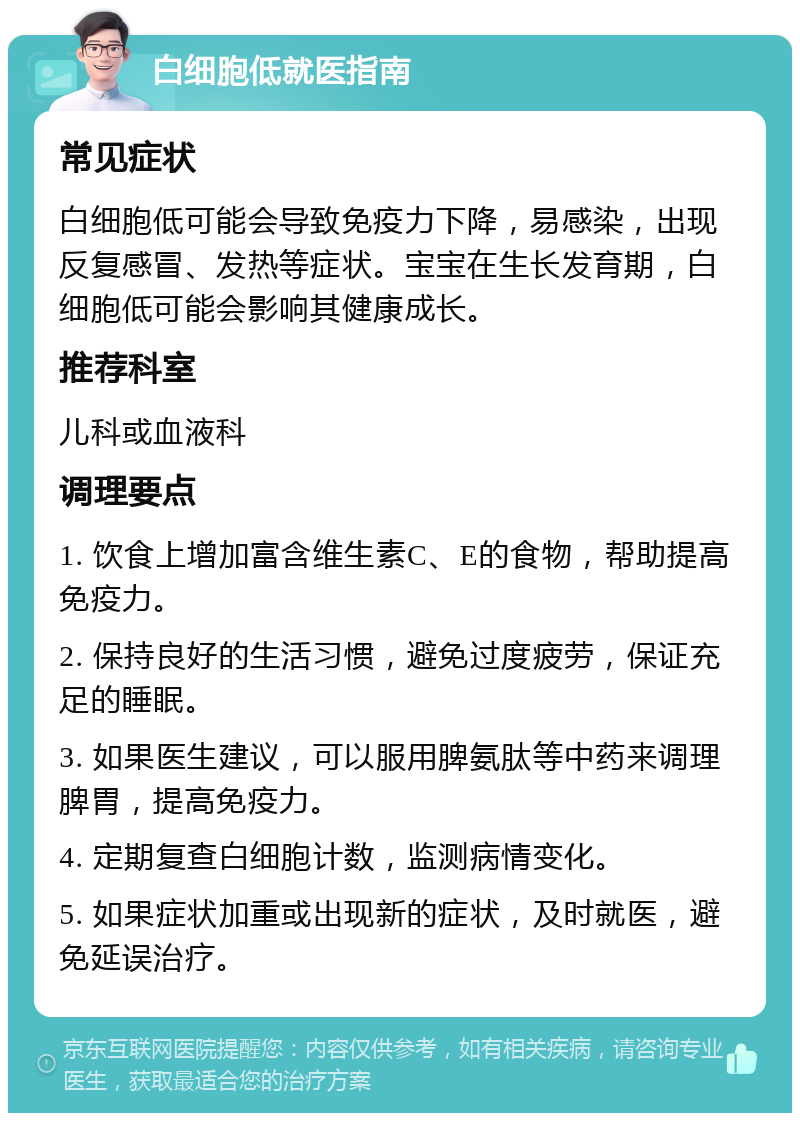 白细胞低就医指南 常见症状 白细胞低可能会导致免疫力下降，易感染，出现反复感冒、发热等症状。宝宝在生长发育期，白细胞低可能会影响其健康成长。 推荐科室 儿科或血液科 调理要点 1. 饮食上增加富含维生素C、E的食物，帮助提高免疫力。 2. 保持良好的生活习惯，避免过度疲劳，保证充足的睡眠。 3. 如果医生建议，可以服用脾氨肽等中药来调理脾胃，提高免疫力。 4. 定期复查白细胞计数，监测病情变化。 5. 如果症状加重或出现新的症状，及时就医，避免延误治疗。