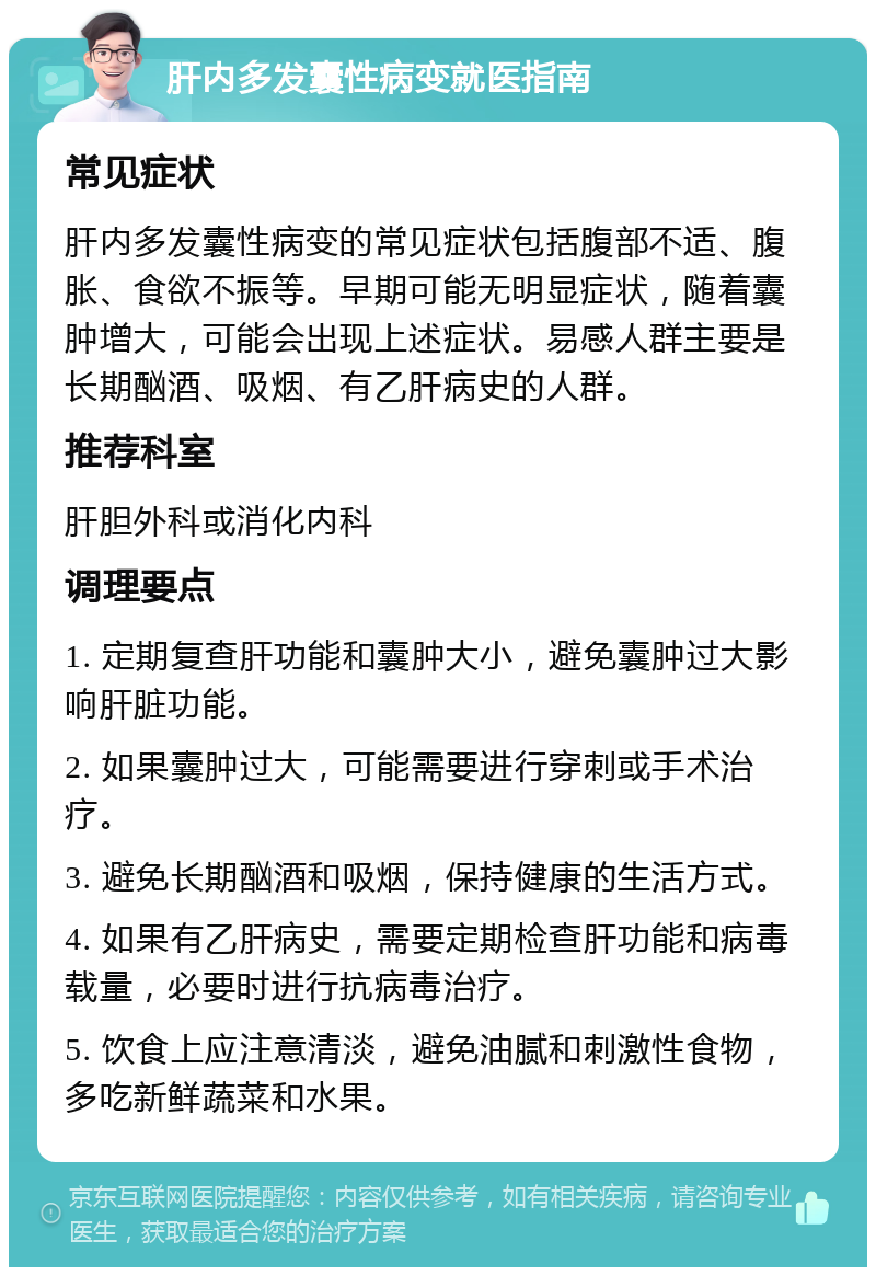 肝内多发囊性病变就医指南 常见症状 肝内多发囊性病变的常见症状包括腹部不适、腹胀、食欲不振等。早期可能无明显症状，随着囊肿增大，可能会出现上述症状。易感人群主要是长期酗酒、吸烟、有乙肝病史的人群。 推荐科室 肝胆外科或消化内科 调理要点 1. 定期复查肝功能和囊肿大小，避免囊肿过大影响肝脏功能。 2. 如果囊肿过大，可能需要进行穿刺或手术治疗。 3. 避免长期酗酒和吸烟，保持健康的生活方式。 4. 如果有乙肝病史，需要定期检查肝功能和病毒载量，必要时进行抗病毒治疗。 5. 饮食上应注意清淡，避免油腻和刺激性食物，多吃新鲜蔬菜和水果。