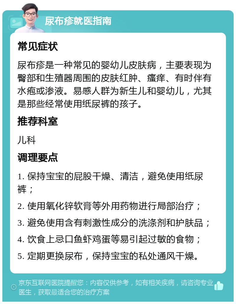 尿布疹就医指南 常见症状 尿布疹是一种常见的婴幼儿皮肤病，主要表现为臀部和生殖器周围的皮肤红肿、瘙痒、有时伴有水疱或渗液。易感人群为新生儿和婴幼儿，尤其是那些经常使用纸尿裤的孩子。 推荐科室 儿科 调理要点 1. 保持宝宝的屁股干燥、清洁，避免使用纸尿裤； 2. 使用氧化锌软膏等外用药物进行局部治疗； 3. 避免使用含有刺激性成分的洗涤剂和护肤品； 4. 饮食上忌口鱼虾鸡蛋等易引起过敏的食物； 5. 定期更换尿布，保持宝宝的私处通风干燥。