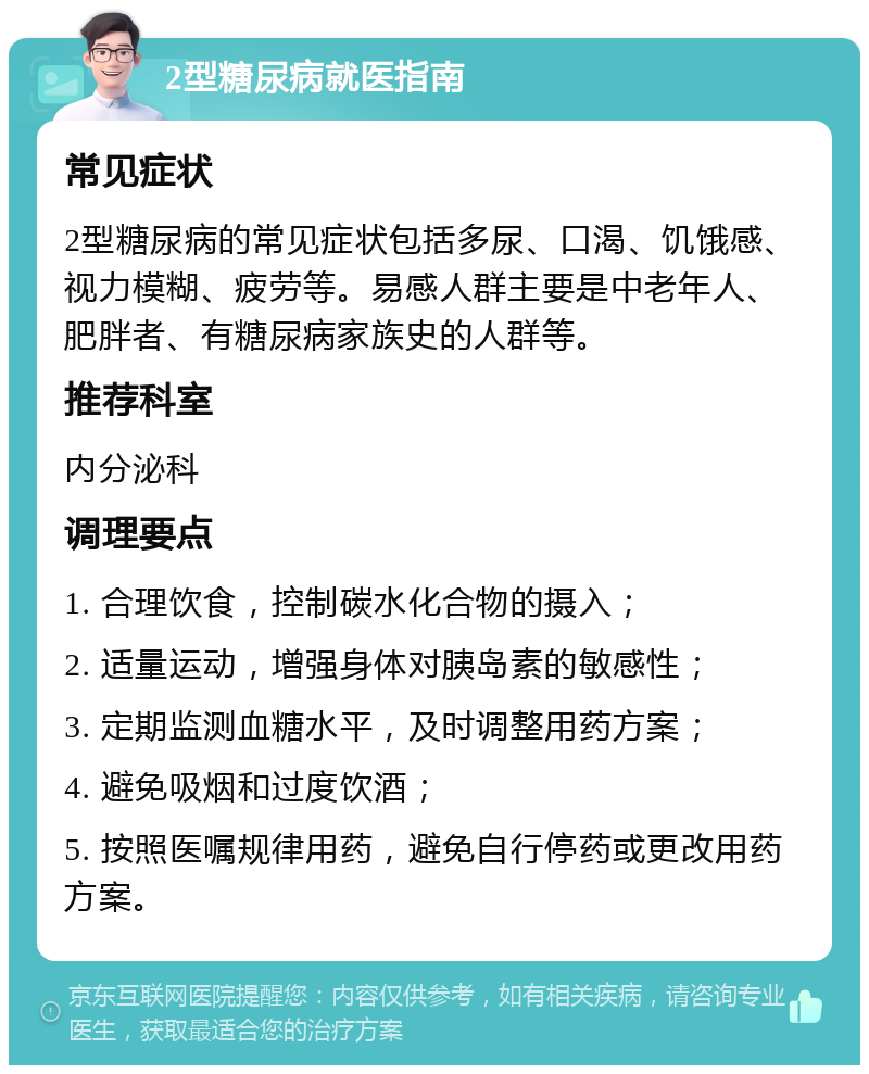 2型糖尿病就医指南 常见症状 2型糖尿病的常见症状包括多尿、口渴、饥饿感、视力模糊、疲劳等。易感人群主要是中老年人、肥胖者、有糖尿病家族史的人群等。 推荐科室 内分泌科 调理要点 1. 合理饮食，控制碳水化合物的摄入； 2. 适量运动，增强身体对胰岛素的敏感性； 3. 定期监测血糖水平，及时调整用药方案； 4. 避免吸烟和过度饮酒； 5. 按照医嘱规律用药，避免自行停药或更改用药方案。