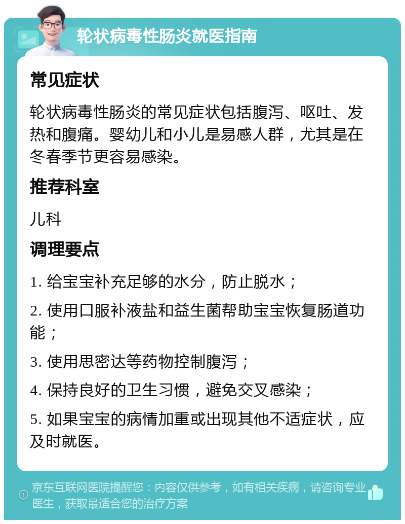 轮状病毒性肠炎就医指南 常见症状 轮状病毒性肠炎的常见症状包括腹泻、呕吐、发热和腹痛。婴幼儿和小儿是易感人群，尤其是在冬春季节更容易感染。 推荐科室 儿科 调理要点 1. 给宝宝补充足够的水分，防止脱水； 2. 使用口服补液盐和益生菌帮助宝宝恢复肠道功能； 3. 使用思密达等药物控制腹泻； 4. 保持良好的卫生习惯，避免交叉感染； 5. 如果宝宝的病情加重或出现其他不适症状，应及时就医。