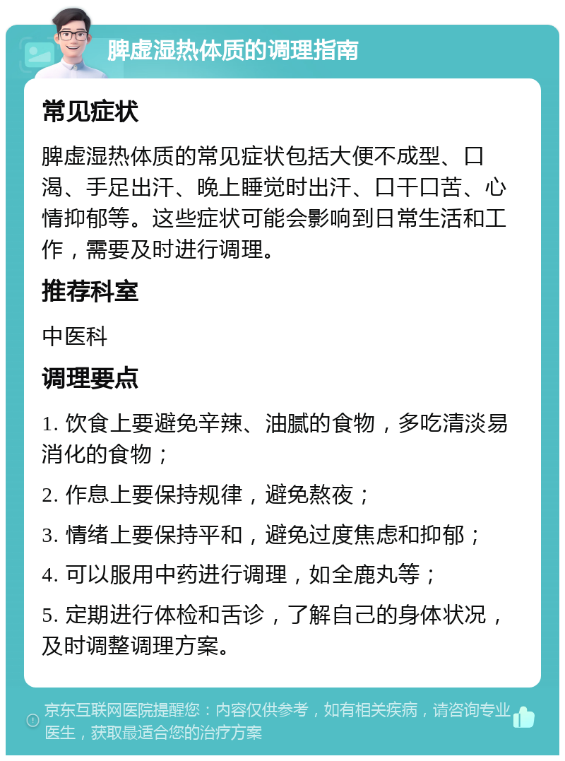 脾虚湿热体质的调理指南 常见症状 脾虚湿热体质的常见症状包括大便不成型、口渴、手足出汗、晚上睡觉时出汗、口干口苦、心情抑郁等。这些症状可能会影响到日常生活和工作，需要及时进行调理。 推荐科室 中医科 调理要点 1. 饮食上要避免辛辣、油腻的食物，多吃清淡易消化的食物； 2. 作息上要保持规律，避免熬夜； 3. 情绪上要保持平和，避免过度焦虑和抑郁； 4. 可以服用中药进行调理，如全鹿丸等； 5. 定期进行体检和舌诊，了解自己的身体状况，及时调整调理方案。