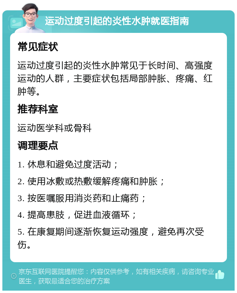 运动过度引起的炎性水肿就医指南 常见症状 运动过度引起的炎性水肿常见于长时间、高强度运动的人群，主要症状包括局部肿胀、疼痛、红肿等。 推荐科室 运动医学科或骨科 调理要点 1. 休息和避免过度活动； 2. 使用冰敷或热敷缓解疼痛和肿胀； 3. 按医嘱服用消炎药和止痛药； 4. 提高患肢，促进血液循环； 5. 在康复期间逐渐恢复运动强度，避免再次受伤。