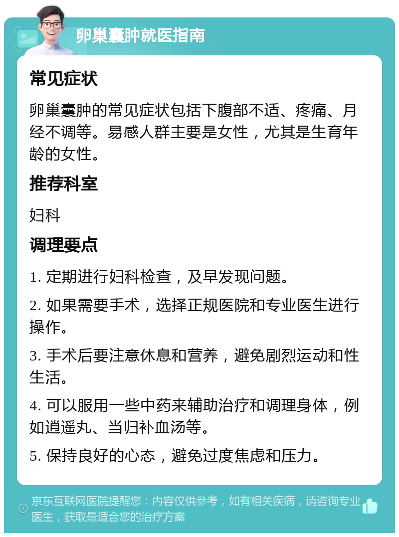 卵巢囊肿就医指南 常见症状 卵巢囊肿的常见症状包括下腹部不适、疼痛、月经不调等。易感人群主要是女性，尤其是生育年龄的女性。 推荐科室 妇科 调理要点 1. 定期进行妇科检查，及早发现问题。 2. 如果需要手术，选择正规医院和专业医生进行操作。 3. 手术后要注意休息和营养，避免剧烈运动和性生活。 4. 可以服用一些中药来辅助治疗和调理身体，例如逍遥丸、当归补血汤等。 5. 保持良好的心态，避免过度焦虑和压力。