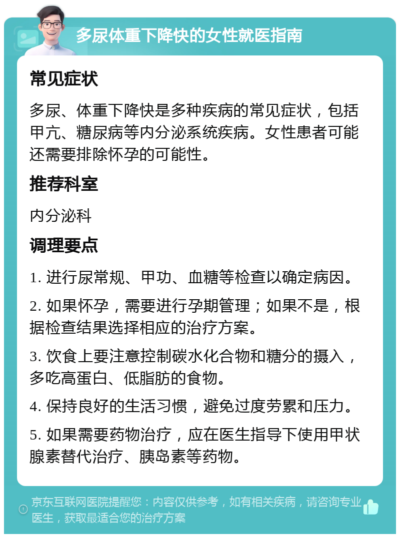 多尿体重下降快的女性就医指南 常见症状 多尿、体重下降快是多种疾病的常见症状，包括甲亢、糖尿病等内分泌系统疾病。女性患者可能还需要排除怀孕的可能性。 推荐科室 内分泌科 调理要点 1. 进行尿常规、甲功、血糖等检查以确定病因。 2. 如果怀孕，需要进行孕期管理；如果不是，根据检查结果选择相应的治疗方案。 3. 饮食上要注意控制碳水化合物和糖分的摄入，多吃高蛋白、低脂肪的食物。 4. 保持良好的生活习惯，避免过度劳累和压力。 5. 如果需要药物治疗，应在医生指导下使用甲状腺素替代治疗、胰岛素等药物。