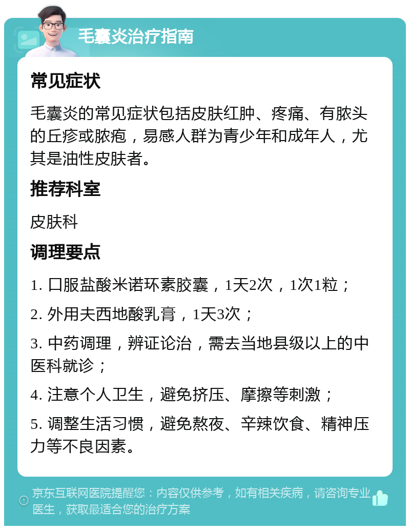 毛囊炎治疗指南 常见症状 毛囊炎的常见症状包括皮肤红肿、疼痛、有脓头的丘疹或脓疱，易感人群为青少年和成年人，尤其是油性皮肤者。 推荐科室 皮肤科 调理要点 1. 口服盐酸米诺环素胶囊，1天2次，1次1粒； 2. 外用夫西地酸乳膏，1天3次； 3. 中药调理，辨证论治，需去当地县级以上的中医科就诊； 4. 注意个人卫生，避免挤压、摩擦等刺激； 5. 调整生活习惯，避免熬夜、辛辣饮食、精神压力等不良因素。