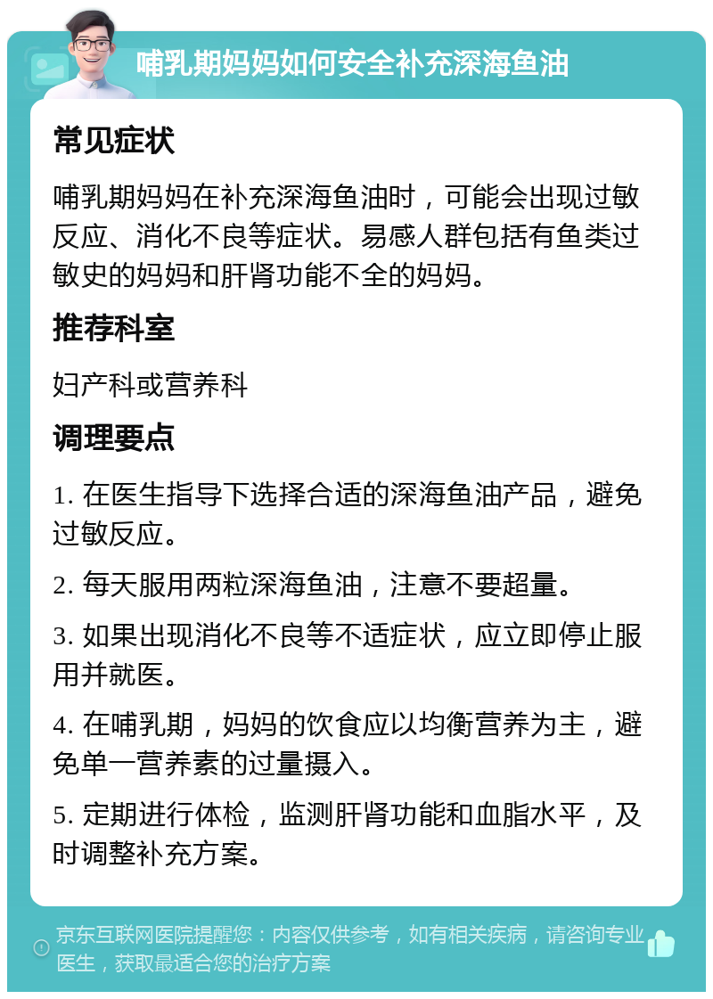 哺乳期妈妈如何安全补充深海鱼油 常见症状 哺乳期妈妈在补充深海鱼油时，可能会出现过敏反应、消化不良等症状。易感人群包括有鱼类过敏史的妈妈和肝肾功能不全的妈妈。 推荐科室 妇产科或营养科 调理要点 1. 在医生指导下选择合适的深海鱼油产品，避免过敏反应。 2. 每天服用两粒深海鱼油，注意不要超量。 3. 如果出现消化不良等不适症状，应立即停止服用并就医。 4. 在哺乳期，妈妈的饮食应以均衡营养为主，避免单一营养素的过量摄入。 5. 定期进行体检，监测肝肾功能和血脂水平，及时调整补充方案。