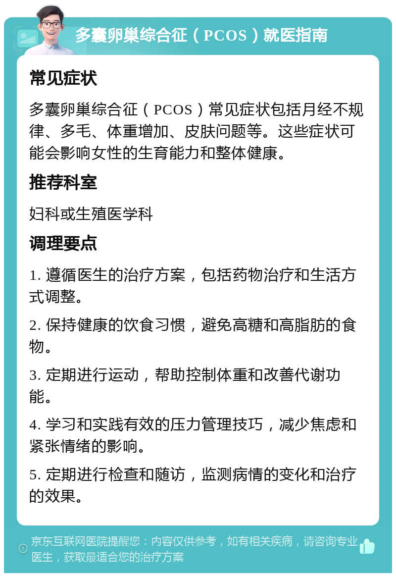 多囊卵巢综合征（PCOS）就医指南 常见症状 多囊卵巢综合征（PCOS）常见症状包括月经不规律、多毛、体重增加、皮肤问题等。这些症状可能会影响女性的生育能力和整体健康。 推荐科室 妇科或生殖医学科 调理要点 1. 遵循医生的治疗方案，包括药物治疗和生活方式调整。 2. 保持健康的饮食习惯，避免高糖和高脂肪的食物。 3. 定期进行运动，帮助控制体重和改善代谢功能。 4. 学习和实践有效的压力管理技巧，减少焦虑和紧张情绪的影响。 5. 定期进行检查和随访，监测病情的变化和治疗的效果。