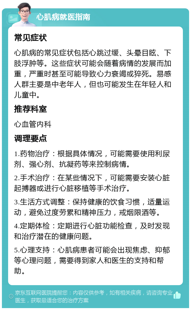 心肌病就医指南 常见症状 心肌病的常见症状包括心跳过缓、头晕目眩、下肢浮肿等。这些症状可能会随着病情的发展而加重，严重时甚至可能导致心力衰竭或猝死。易感人群主要是中老年人，但也可能发生在年轻人和儿童中。 推荐科室 心血管内科 调理要点 1.药物治疗：根据具体情况，可能需要使用利尿剂、强心剂、抗凝药等来控制病情。 2.手术治疗：在某些情况下，可能需要安装心脏起搏器或进行心脏移植等手术治疗。 3.生活方式调整：保持健康的饮食习惯，适量运动，避免过度劳累和精神压力，戒烟限酒等。 4.定期体检：定期进行心脏功能检查，及时发现和治疗潜在的健康问题。 5.心理支持：心肌病患者可能会出现焦虑、抑郁等心理问题，需要得到家人和医生的支持和帮助。