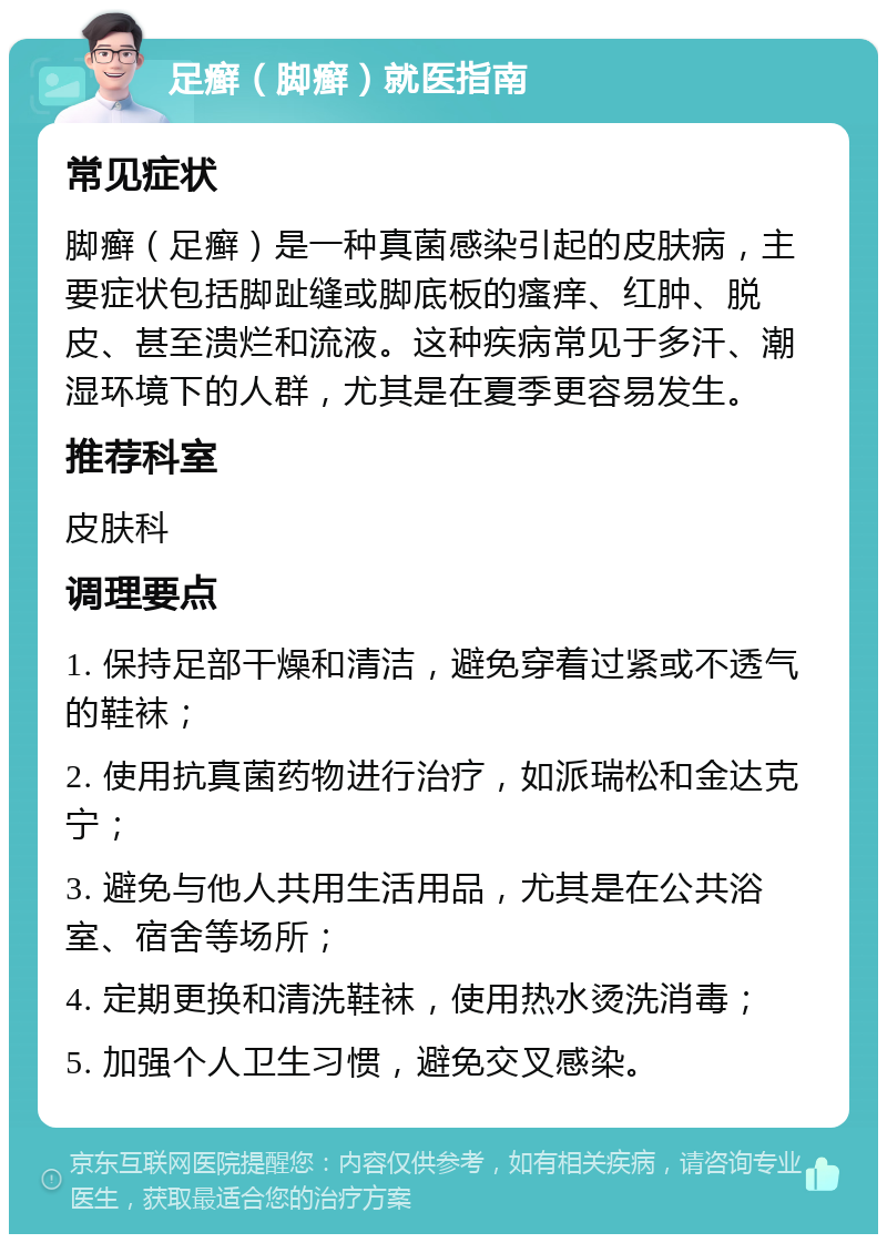 足癣（脚癣）就医指南 常见症状 脚癣（足癣）是一种真菌感染引起的皮肤病，主要症状包括脚趾缝或脚底板的瘙痒、红肿、脱皮、甚至溃烂和流液。这种疾病常见于多汗、潮湿环境下的人群，尤其是在夏季更容易发生。 推荐科室 皮肤科 调理要点 1. 保持足部干燥和清洁，避免穿着过紧或不透气的鞋袜； 2. 使用抗真菌药物进行治疗，如派瑞松和金达克宁； 3. 避免与他人共用生活用品，尤其是在公共浴室、宿舍等场所； 4. 定期更换和清洗鞋袜，使用热水烫洗消毒； 5. 加强个人卫生习惯，避免交叉感染。