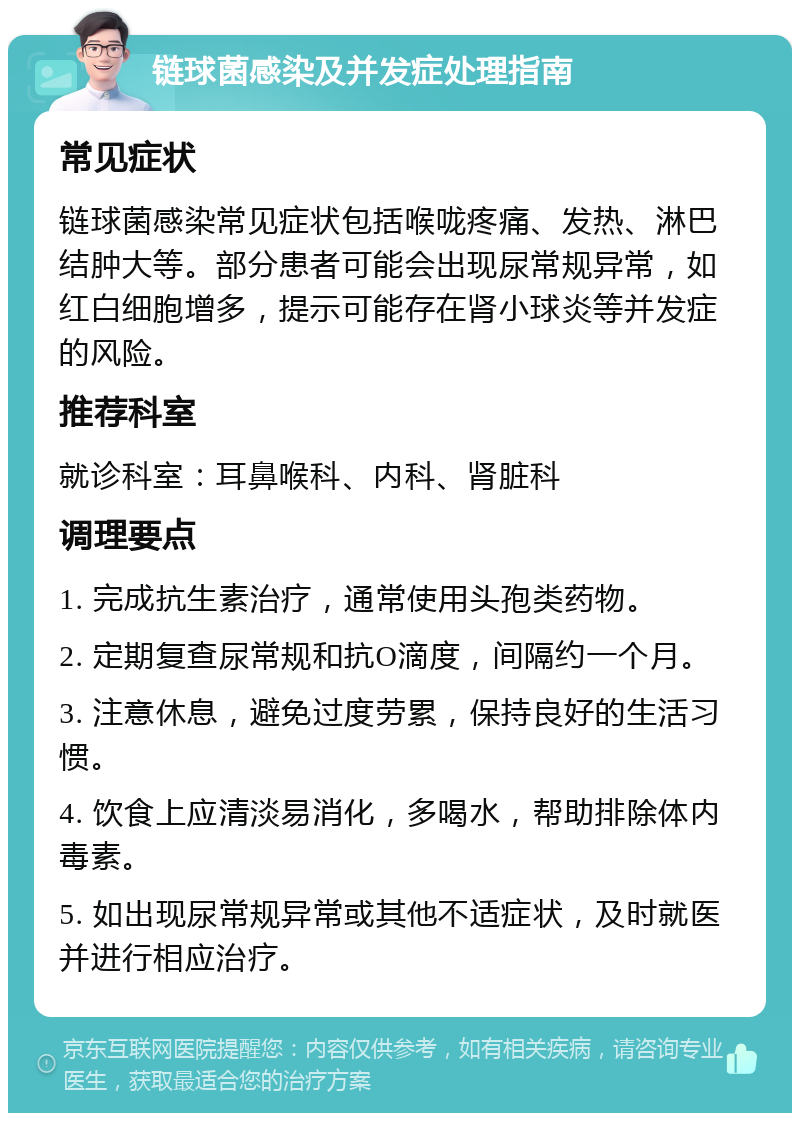 链球菌感染及并发症处理指南 常见症状 链球菌感染常见症状包括喉咙疼痛、发热、淋巴结肿大等。部分患者可能会出现尿常规异常，如红白细胞增多，提示可能存在肾小球炎等并发症的风险。 推荐科室 就诊科室：耳鼻喉科、内科、肾脏科 调理要点 1. 完成抗生素治疗，通常使用头孢类药物。 2. 定期复查尿常规和抗O滴度，间隔约一个月。 3. 注意休息，避免过度劳累，保持良好的生活习惯。 4. 饮食上应清淡易消化，多喝水，帮助排除体内毒素。 5. 如出现尿常规异常或其他不适症状，及时就医并进行相应治疗。