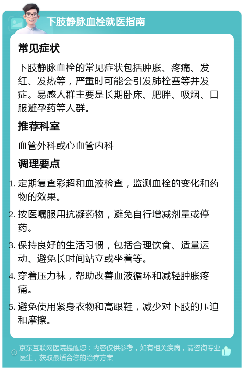 下肢静脉血栓就医指南 常见症状 下肢静脉血栓的常见症状包括肿胀、疼痛、发红、发热等，严重时可能会引发肺栓塞等并发症。易感人群主要是长期卧床、肥胖、吸烟、口服避孕药等人群。 推荐科室 血管外科或心血管内科 调理要点 定期复查彩超和血液检查，监测血栓的变化和药物的效果。 按医嘱服用抗凝药物，避免自行增减剂量或停药。 保持良好的生活习惯，包括合理饮食、适量运动、避免长时间站立或坐着等。 穿着压力袜，帮助改善血液循环和减轻肿胀疼痛。 避免使用紧身衣物和高跟鞋，减少对下肢的压迫和摩擦。