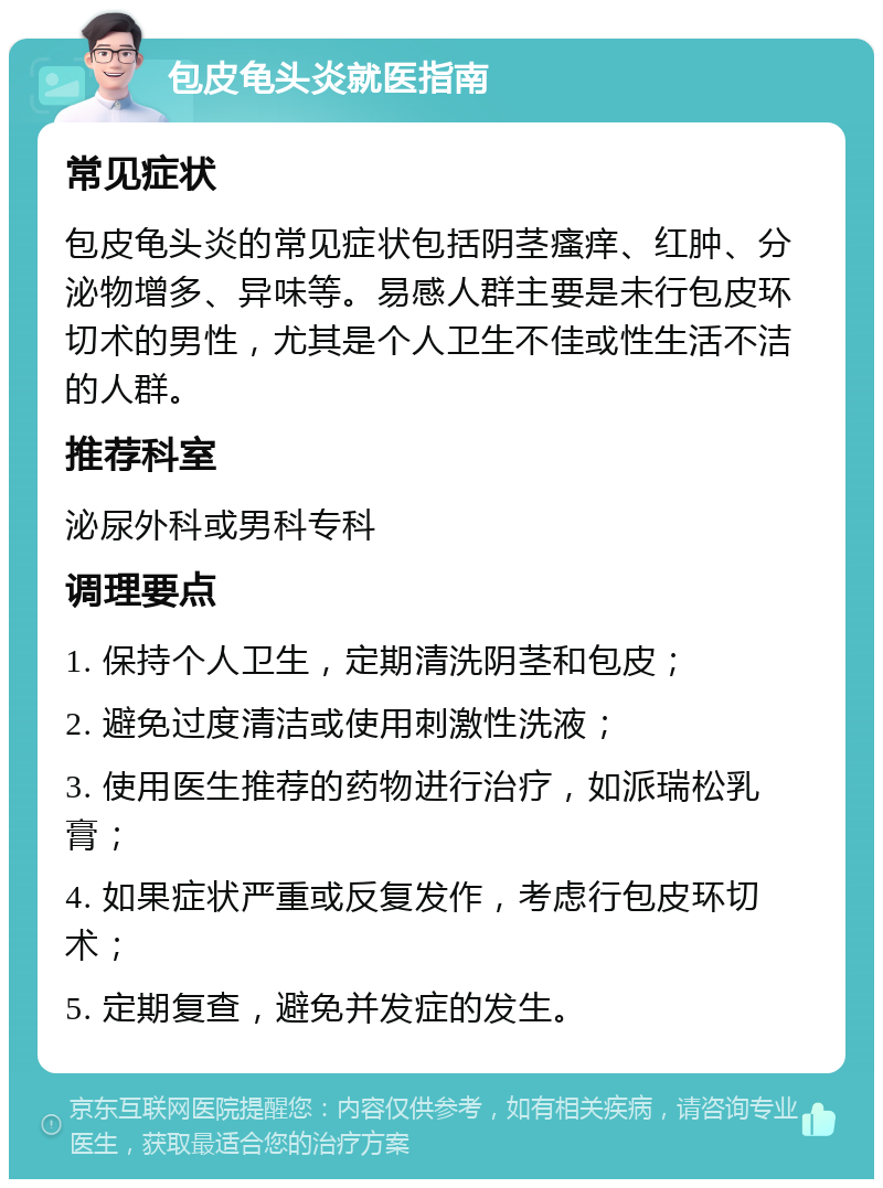 包皮龟头炎就医指南 常见症状 包皮龟头炎的常见症状包括阴茎瘙痒、红肿、分泌物增多、异味等。易感人群主要是未行包皮环切术的男性，尤其是个人卫生不佳或性生活不洁的人群。 推荐科室 泌尿外科或男科专科 调理要点 1. 保持个人卫生，定期清洗阴茎和包皮； 2. 避免过度清洁或使用刺激性洗液； 3. 使用医生推荐的药物进行治疗，如派瑞松乳膏； 4. 如果症状严重或反复发作，考虑行包皮环切术； 5. 定期复查，避免并发症的发生。