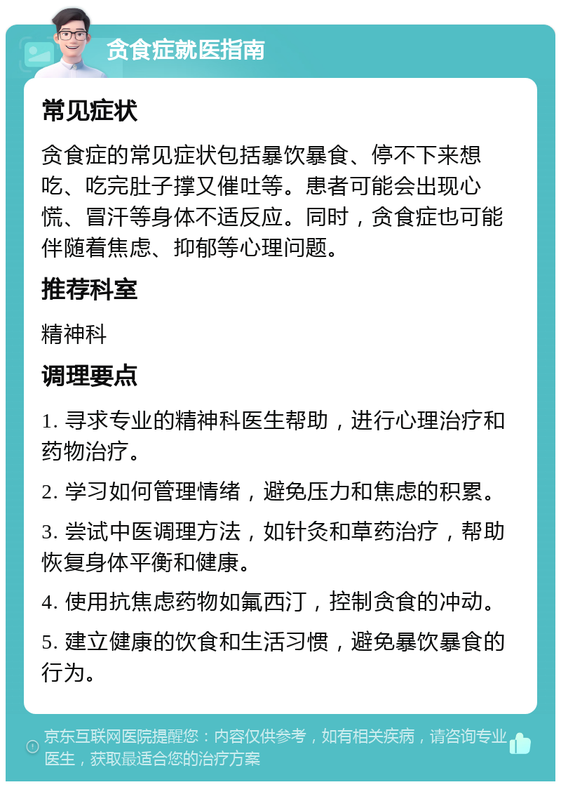 贪食症就医指南 常见症状 贪食症的常见症状包括暴饮暴食、停不下来想吃、吃完肚子撑又催吐等。患者可能会出现心慌、冒汗等身体不适反应。同时，贪食症也可能伴随着焦虑、抑郁等心理问题。 推荐科室 精神科 调理要点 1. 寻求专业的精神科医生帮助，进行心理治疗和药物治疗。 2. 学习如何管理情绪，避免压力和焦虑的积累。 3. 尝试中医调理方法，如针灸和草药治疗，帮助恢复身体平衡和健康。 4. 使用抗焦虑药物如氟西汀，控制贪食的冲动。 5. 建立健康的饮食和生活习惯，避免暴饮暴食的行为。