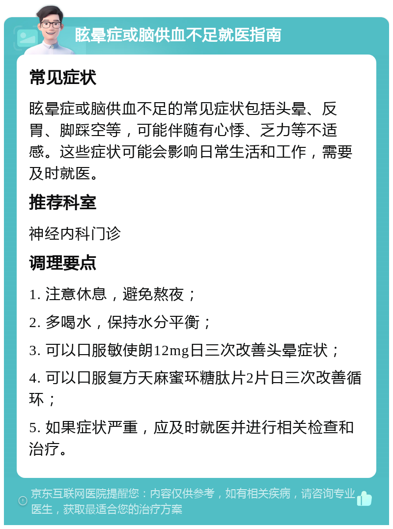 眩晕症或脑供血不足就医指南 常见症状 眩晕症或脑供血不足的常见症状包括头晕、反胃、脚踩空等，可能伴随有心悸、乏力等不适感。这些症状可能会影响日常生活和工作，需要及时就医。 推荐科室 神经内科门诊 调理要点 1. 注意休息，避免熬夜； 2. 多喝水，保持水分平衡； 3. 可以口服敏使朗12mg日三次改善头晕症状； 4. 可以口服复方天麻蜜环糖肽片2片日三次改善循环； 5. 如果症状严重，应及时就医并进行相关检查和治疗。