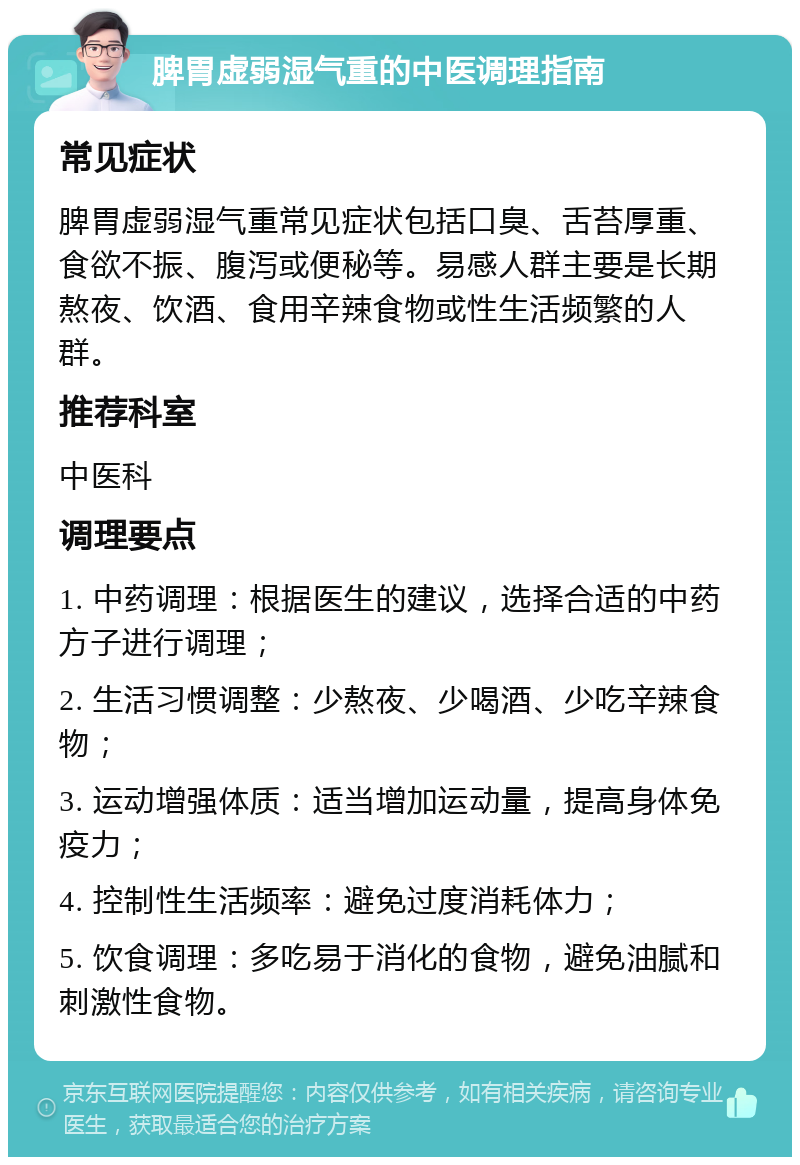 脾胃虚弱湿气重的中医调理指南 常见症状 脾胃虚弱湿气重常见症状包括口臭、舌苔厚重、食欲不振、腹泻或便秘等。易感人群主要是长期熬夜、饮酒、食用辛辣食物或性生活频繁的人群。 推荐科室 中医科 调理要点 1. 中药调理：根据医生的建议，选择合适的中药方子进行调理； 2. 生活习惯调整：少熬夜、少喝酒、少吃辛辣食物； 3. 运动增强体质：适当增加运动量，提高身体免疫力； 4. 控制性生活频率：避免过度消耗体力； 5. 饮食调理：多吃易于消化的食物，避免油腻和刺激性食物。