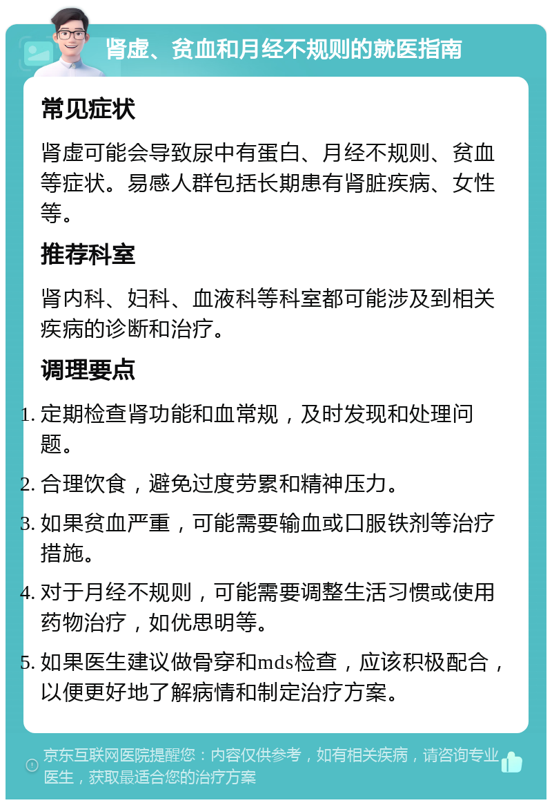 肾虚、贫血和月经不规则的就医指南 常见症状 肾虚可能会导致尿中有蛋白、月经不规则、贫血等症状。易感人群包括长期患有肾脏疾病、女性等。 推荐科室 肾内科、妇科、血液科等科室都可能涉及到相关疾病的诊断和治疗。 调理要点 定期检查肾功能和血常规，及时发现和处理问题。 合理饮食，避免过度劳累和精神压力。 如果贫血严重，可能需要输血或口服铁剂等治疗措施。 对于月经不规则，可能需要调整生活习惯或使用药物治疗，如优思明等。 如果医生建议做骨穿和mds检查，应该积极配合，以便更好地了解病情和制定治疗方案。