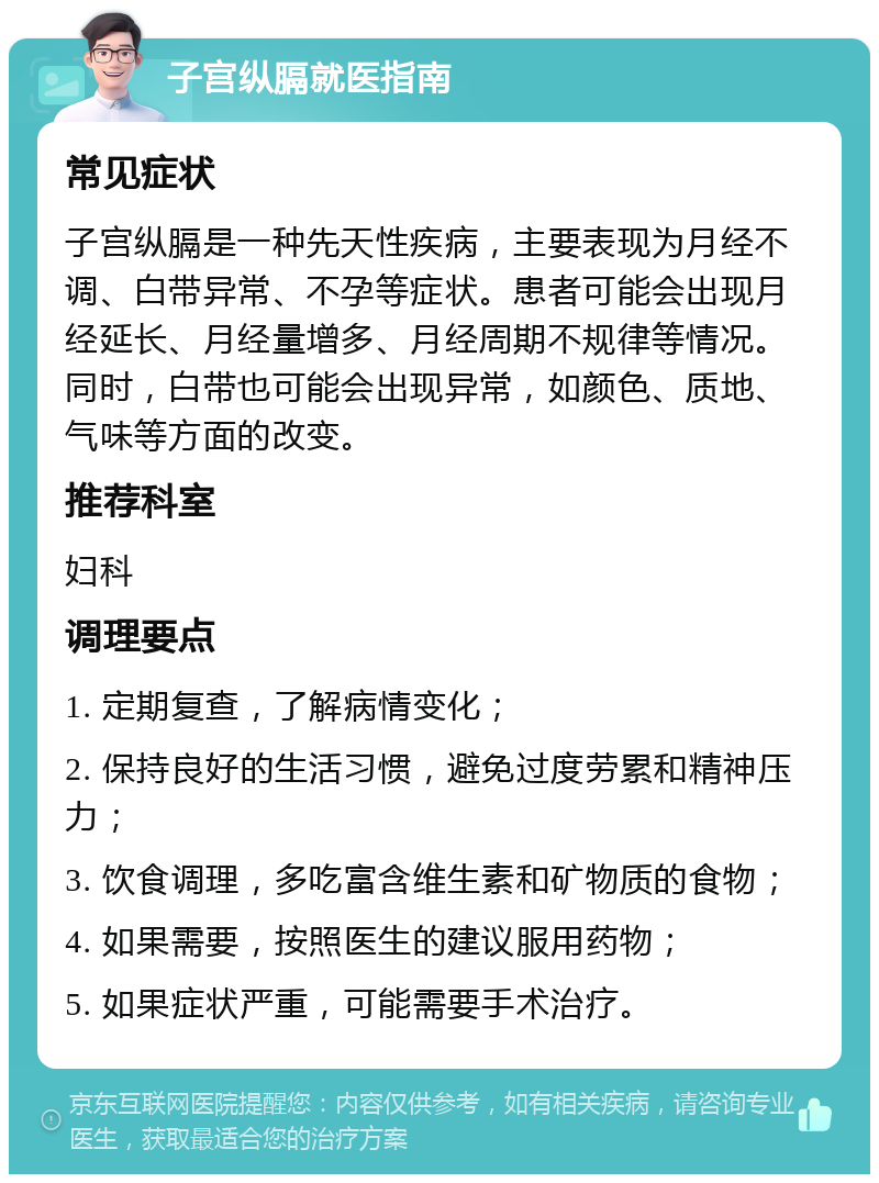 子宫纵膈就医指南 常见症状 子宫纵膈是一种先天性疾病，主要表现为月经不调、白带异常、不孕等症状。患者可能会出现月经延长、月经量增多、月经周期不规律等情况。同时，白带也可能会出现异常，如颜色、质地、气味等方面的改变。 推荐科室 妇科 调理要点 1. 定期复查，了解病情变化； 2. 保持良好的生活习惯，避免过度劳累和精神压力； 3. 饮食调理，多吃富含维生素和矿物质的食物； 4. 如果需要，按照医生的建议服用药物； 5. 如果症状严重，可能需要手术治疗。