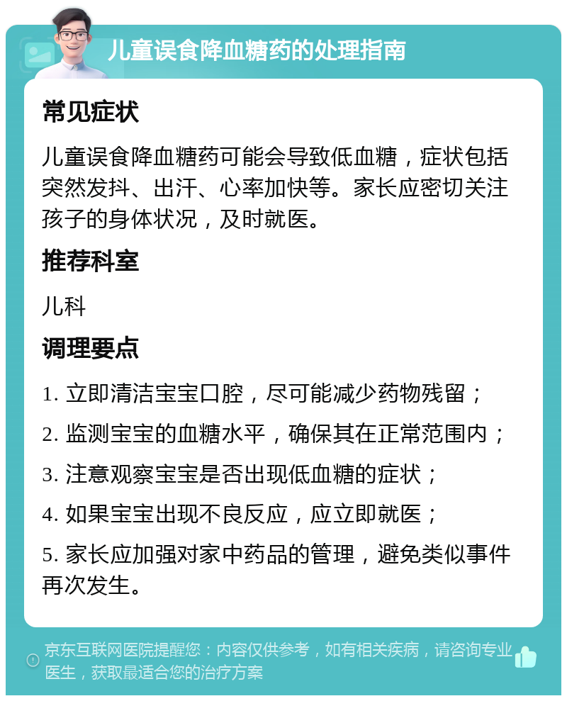 儿童误食降血糖药的处理指南 常见症状 儿童误食降血糖药可能会导致低血糖，症状包括突然发抖、出汗、心率加快等。家长应密切关注孩子的身体状况，及时就医。 推荐科室 儿科 调理要点 1. 立即清洁宝宝口腔，尽可能减少药物残留； 2. 监测宝宝的血糖水平，确保其在正常范围内； 3. 注意观察宝宝是否出现低血糖的症状； 4. 如果宝宝出现不良反应，应立即就医； 5. 家长应加强对家中药品的管理，避免类似事件再次发生。