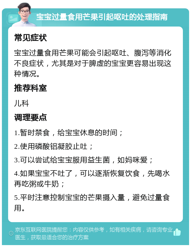 宝宝过量食用芒果引起呕吐的处理指南 常见症状 宝宝过量食用芒果可能会引起呕吐、腹泻等消化不良症状，尤其是对于脾虚的宝宝更容易出现这种情况。 推荐科室 儿科 调理要点 1.暂时禁食，给宝宝休息的时间； 2.使用磷酸铝凝胶止吐； 3.可以尝试给宝宝服用益生菌，如妈咪爱； 4.如果宝宝不吐了，可以逐渐恢复饮食，先喝水再吃粥或牛奶； 5.平时注意控制宝宝的芒果摄入量，避免过量食用。