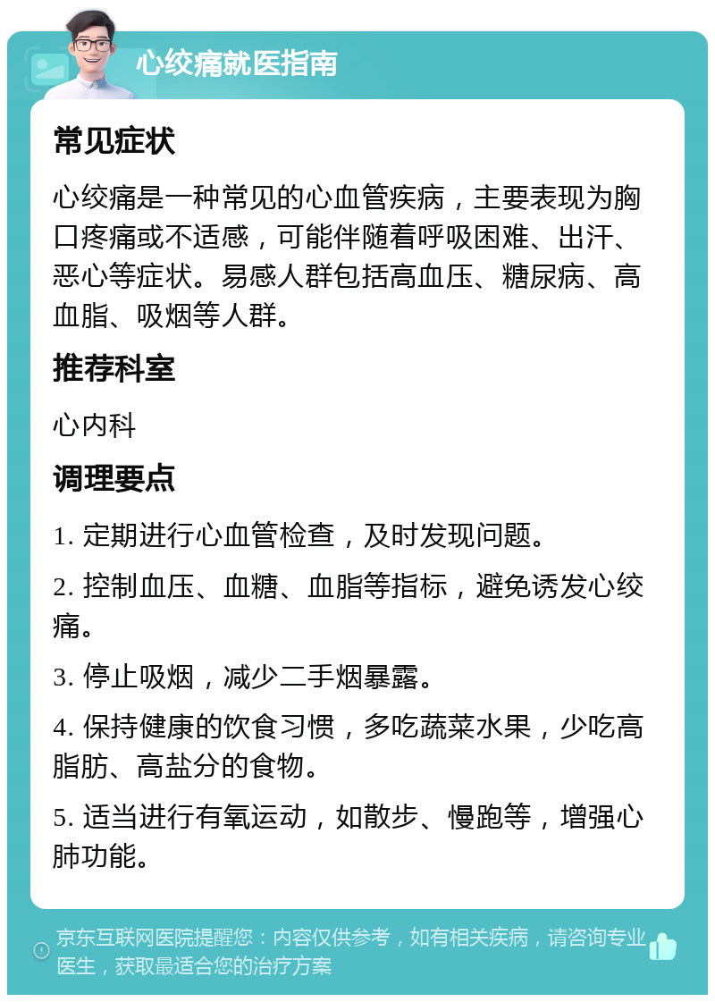 心绞痛就医指南 常见症状 心绞痛是一种常见的心血管疾病，主要表现为胸口疼痛或不适感，可能伴随着呼吸困难、出汗、恶心等症状。易感人群包括高血压、糖尿病、高血脂、吸烟等人群。 推荐科室 心内科 调理要点 1. 定期进行心血管检查，及时发现问题。 2. 控制血压、血糖、血脂等指标，避免诱发心绞痛。 3. 停止吸烟，减少二手烟暴露。 4. 保持健康的饮食习惯，多吃蔬菜水果，少吃高脂肪、高盐分的食物。 5. 适当进行有氧运动，如散步、慢跑等，增强心肺功能。