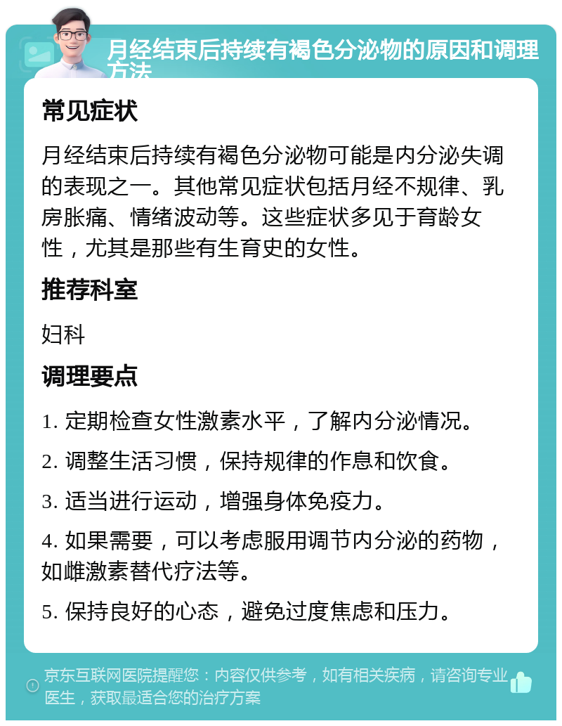 月经结束后持续有褐色分泌物的原因和调理方法 常见症状 月经结束后持续有褐色分泌物可能是内分泌失调的表现之一。其他常见症状包括月经不规律、乳房胀痛、情绪波动等。这些症状多见于育龄女性，尤其是那些有生育史的女性。 推荐科室 妇科 调理要点 1. 定期检查女性激素水平，了解内分泌情况。 2. 调整生活习惯，保持规律的作息和饮食。 3. 适当进行运动，增强身体免疫力。 4. 如果需要，可以考虑服用调节内分泌的药物，如雌激素替代疗法等。 5. 保持良好的心态，避免过度焦虑和压力。