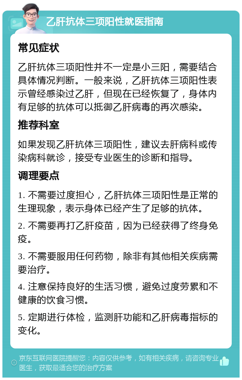 乙肝抗体三项阳性就医指南 常见症状 乙肝抗体三项阳性并不一定是小三阳，需要结合具体情况判断。一般来说，乙肝抗体三项阳性表示曾经感染过乙肝，但现在已经恢复了，身体内有足够的抗体可以抵御乙肝病毒的再次感染。 推荐科室 如果发现乙肝抗体三项阳性，建议去肝病科或传染病科就诊，接受专业医生的诊断和指导。 调理要点 1. 不需要过度担心，乙肝抗体三项阳性是正常的生理现象，表示身体已经产生了足够的抗体。 2. 不需要再打乙肝疫苗，因为已经获得了终身免疫。 3. 不需要服用任何药物，除非有其他相关疾病需要治疗。 4. 注意保持良好的生活习惯，避免过度劳累和不健康的饮食习惯。 5. 定期进行体检，监测肝功能和乙肝病毒指标的变化。