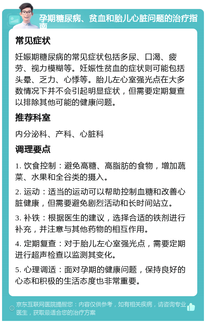 孕期糖尿病、贫血和胎儿心脏问题的治疗指南 常见症状 妊娠期糖尿病的常见症状包括多尿、口渴、疲劳、视力模糊等。妊娠性贫血的症状则可能包括头晕、乏力、心悸等。胎儿左心室强光点在大多数情况下并不会引起明显症状，但需要定期复查以排除其他可能的健康问题。 推荐科室 内分泌科、产科、心脏科 调理要点 1. 饮食控制：避免高糖、高脂肪的食物，增加蔬菜、水果和全谷类的摄入。 2. 运动：适当的运动可以帮助控制血糖和改善心脏健康，但需要避免剧烈活动和长时间站立。 3. 补铁：根据医生的建议，选择合适的铁剂进行补充，并注意与其他药物的相互作用。 4. 定期复查：对于胎儿左心室强光点，需要定期进行超声检查以监测其变化。 5. 心理调适：面对孕期的健康问题，保持良好的心态和积极的生活态度也非常重要。