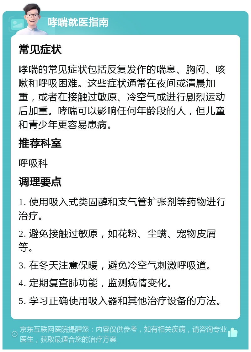 哮喘就医指南 常见症状 哮喘的常见症状包括反复发作的喘息、胸闷、咳嗽和呼吸困难。这些症状通常在夜间或清晨加重，或者在接触过敏原、冷空气或进行剧烈运动后加重。哮喘可以影响任何年龄段的人，但儿童和青少年更容易患病。 推荐科室 呼吸科 调理要点 1. 使用吸入式类固醇和支气管扩张剂等药物进行治疗。 2. 避免接触过敏原，如花粉、尘螨、宠物皮屑等。 3. 在冬天注意保暖，避免冷空气刺激呼吸道。 4. 定期复查肺功能，监测病情变化。 5. 学习正确使用吸入器和其他治疗设备的方法。