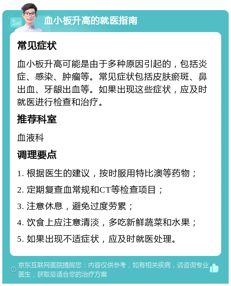 血小板升高的就医指南 常见症状 血小板升高可能是由于多种原因引起的，包括炎症、感染、肿瘤等。常见症状包括皮肤瘀斑、鼻出血、牙龈出血等。如果出现这些症状，应及时就医进行检查和治疗。 推荐科室 血液科 调理要点 1. 根据医生的建议，按时服用特比澳等药物； 2. 定期复查血常规和CT等检查项目； 3. 注意休息，避免过度劳累； 4. 饮食上应注意清淡，多吃新鲜蔬菜和水果； 5. 如果出现不适症状，应及时就医处理。