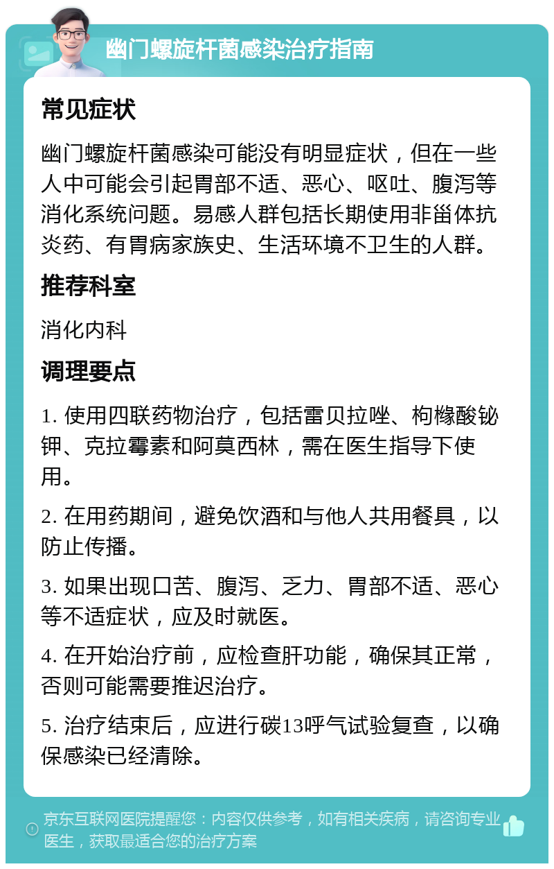 幽门螺旋杆菌感染治疗指南 常见症状 幽门螺旋杆菌感染可能没有明显症状，但在一些人中可能会引起胃部不适、恶心、呕吐、腹泻等消化系统问题。易感人群包括长期使用非甾体抗炎药、有胃病家族史、生活环境不卫生的人群。 推荐科室 消化内科 调理要点 1. 使用四联药物治疗，包括雷贝拉唑、枸橼酸铋钾、克拉霉素和阿莫西林，需在医生指导下使用。 2. 在用药期间，避免饮酒和与他人共用餐具，以防止传播。 3. 如果出现口苦、腹泻、乏力、胃部不适、恶心等不适症状，应及时就医。 4. 在开始治疗前，应检查肝功能，确保其正常，否则可能需要推迟治疗。 5. 治疗结束后，应进行碳13呼气试验复查，以确保感染已经清除。