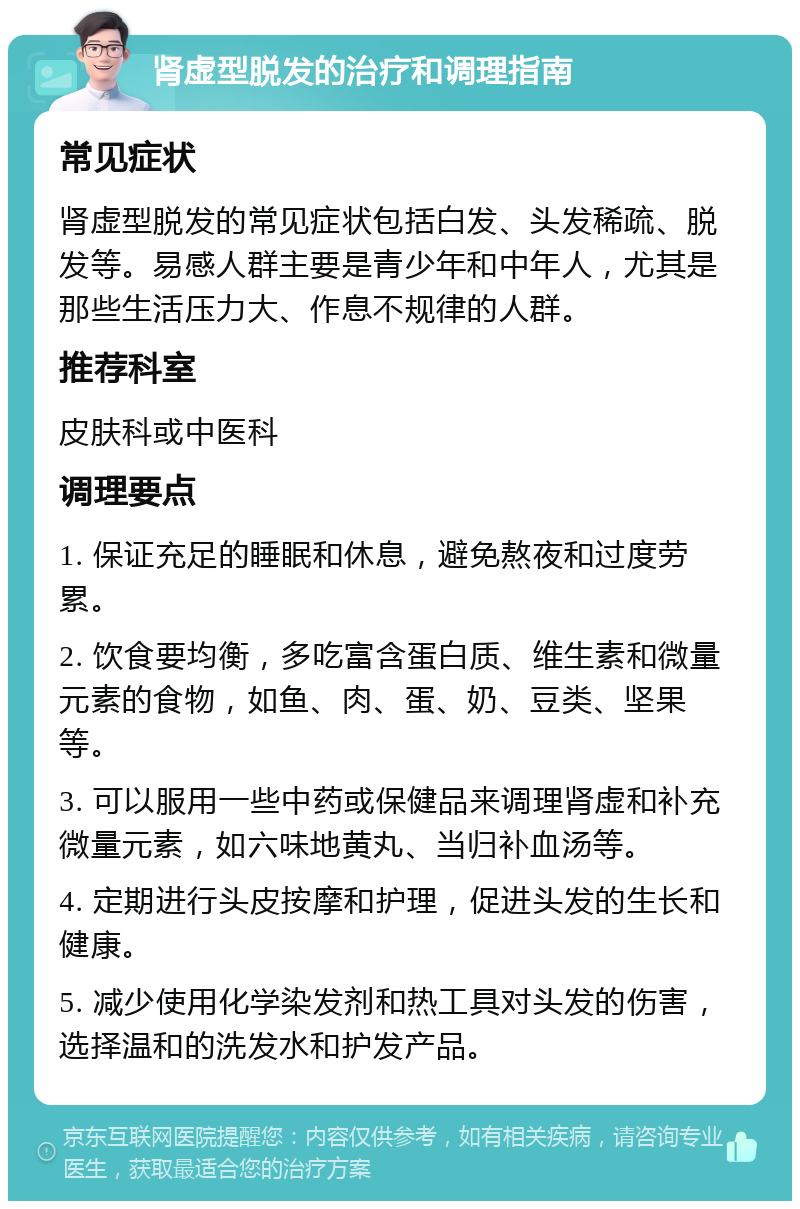 肾虚型脱发的治疗和调理指南 常见症状 肾虚型脱发的常见症状包括白发、头发稀疏、脱发等。易感人群主要是青少年和中年人，尤其是那些生活压力大、作息不规律的人群。 推荐科室 皮肤科或中医科 调理要点 1. 保证充足的睡眠和休息，避免熬夜和过度劳累。 2. 饮食要均衡，多吃富含蛋白质、维生素和微量元素的食物，如鱼、肉、蛋、奶、豆类、坚果等。 3. 可以服用一些中药或保健品来调理肾虚和补充微量元素，如六味地黄丸、当归补血汤等。 4. 定期进行头皮按摩和护理，促进头发的生长和健康。 5. 减少使用化学染发剂和热工具对头发的伤害，选择温和的洗发水和护发产品。