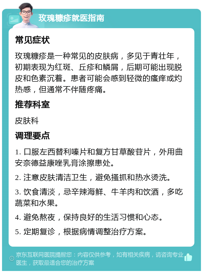 玫瑰糠疹就医指南 常见症状 玫瑰糠疹是一种常见的皮肤病，多见于青壮年，初期表现为红斑、丘疹和鳞屑，后期可能出现脱皮和色素沉着。患者可能会感到轻微的瘙痒或灼热感，但通常不伴随疼痛。 推荐科室 皮肤科 调理要点 1. 口服左西替利嗪片和复方甘草酸苷片，外用曲安奈德益康唑乳膏涂擦患处。 2. 注意皮肤清洁卫生，避免搔抓和热水烫洗。 3. 饮食清淡，忌辛辣海鲜、牛羊肉和饮酒，多吃蔬菜和水果。 4. 避免熬夜，保持良好的生活习惯和心态。 5. 定期复诊，根据病情调整治疗方案。